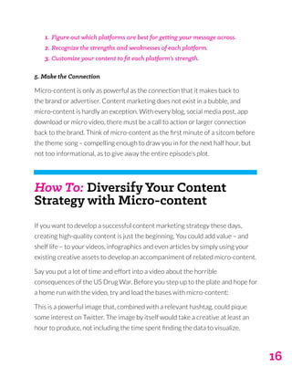 16
1.	 Figure out which platforms are best for getting your message across.
2.	Recognize the strengths and weaknesses of each platform.
3.	Customize your content to fit each platform’s strength.
5. Make the Connection
Micro-content is only as powerful as the connection that it makes back to
the brand or advertiser. Content marketing does not exist in a bubble, and
micro-content is hardly an exception. With every blog, social media post, app
download or micro video, there must be a call to action or larger connection
back to the brand. Think of micro-content as the first minute of a sitcom before
the theme song – compelling enough to draw you in for the next half hour, but
not too informational, as to give away the entire episode’s plot.
How To: Diversify Your Content
Strategy with Micro-content
If you want to develop a successful content marketing strategy these days,
creating high-quality content is just the beginning. You could add value – and
shelf life – to your videos, infographics and even articles by simply using your
existing creative assets to develop an accompaniment of related micro-content.
Say you put a lot of time and effort into a video about the horrible
consequences of the US Drug War. Before you step up to the plate and hope for
a home run with the video, try and load the bases with micro-content:
This is a powerful image that, combined with a relevant hashtag, could pique
some interest on Twitter. The image by itself would take a creative at least an
hour to produce, not including the time spent finding the data to visualize.
 