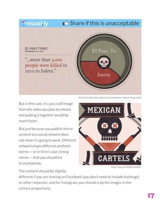 17
But in this case, it’s just a still image
from the video you plan to release
and putting it together would be
much faster.
But just because you publish micro-
content to a social network does
not mean it’s going to work. Different
networks have different aesthetic
norms — or in Vine’s case, timing
norms — that you should try
to incorporate.
The content should be slightly
different if you are sharing on Facebook (you don’t need to include hashtags)
or other networks; and for Instagram, you should crop the images in the
correct proportions.
https://vine.co/v/MqDzn6AKjKr
See the full video here: http://visual.ly/violence-mexican-drug-cartels
 
