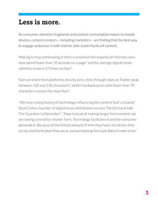 1
Less is more.
As consumer attention fragments and content consumption moves to mobile
devices, content creators – including marketers – are finding that the best way
to engage audiences is with shorter, bite-sized chunks of content.
Making it crisp and keeping it short is essential: the majority of internet users
now spend fewer than 10 seconds on a page1
and the average digital native
switches screens 27 times an hour2
.
Even on short-form platforms, brevity wins: click-through rates on Twitter peak
between 120 and 130 characters3
, while Facebook posts with fewer than 70
characters receive the most likes4
.
“We have a long history of technology influencing the content that’s created,”
Scott Cohen, founder of digital music distribution service The Orchard, told
The Guardian in December5
. “Now instead of making longer form content, we
are seeing a trend for shorter form. Technology facilitates it and the consumer
demands it. Because of the limited amount of time they have, the device they
are on, and the location they are at, consuming long-form just doesn’t make sense.”
 