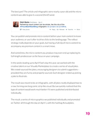 19
The best part? The article and infographic were nearly a year old and the micro-
content was able to give it a second (third?) wind:
You can publish and promote micro-content before your main content to tease
your audience, or use it after to drive clicks to the landing page. The rollout
strategy really depends on your goals, but having a full clip of micro-content to
accompany any premium content is a smart move.
And sometimes, the micro-content you produce may even end up replacing its
full-length predecessor as the focus on your campaign.
In the weeks leading up to April Fool’s day this year, we worked with the
creative talent on our Visually Marketplace to create a series of visual jokes.
We crowd-sourced the jokes, encouraging designers to submit suggestions –
provided they are funny and properly sourced. Each designer ended up picking
a joke to illustrate.
The result was meant to be an infographic, with all jokes neatly displayed two to
a row, forming one long comic strip-like visual. But we quickly realized that this
type of content would work much better if it were published and distributed
individually.
The result: a series of micro-graphics we published individually and promoted
on Twitter all through the day on April 1, with the hashtag #visualjokes.
 