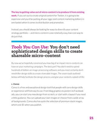 21
The key to getting value out of micro-content is to produce it from existing
work. If you set out to create original content for Twitter, it is going to be
expensive and you’d be putting all your eggs (and content marketing dollars) in
one basket when it comes to distribution and promotion.
Instead, you should always be looking for ways to diversify your content
strategy portfolio — and micro-content is one relatively easy, low-cost way to
do just that.
Tools You Can Use: You don’t need
sophisticated design skills to create
shareable micro-content
By now we’ve hopefully convinced you how big of an impact micro-content can
have on your marketing campaigns. The best part? You don’t need to spend
hundreds of dollars on image-processing software and you most certainly don’t
need killer design skills to create shareable images. The seven tools outlined
below will help facilitate the design process and give your content a splash of life:
1. Canva
Canva is a free and exceptional design tool that people with zero design skills
or experience will find easy to use. From blog graphics to posters to Facebook
ads, you can start any new design from scratch, or start with a layout if you need
a little guidance. You can upload your own images or choose from a wide array
of backgrounds. Canva also has quite the selection of premium stock images,
which cost $1 when you publish.
 