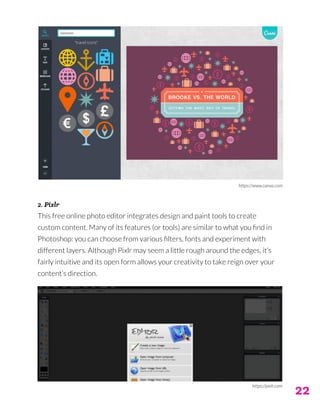 22
2. Pixlr
This free online photo editor integrates design and paint tools to create
custom content. Many of its features (or tools) are similar to what you find in
Photoshop: you can choose from various filters, fonts and experiment with
different layers. Although Pixlr may seem a little rough around the edges, it’s
fairly intuitive and its open form allows your creativity to take reign over your
content’s direction.
https://www.canva.com
https://pixlr.com
 