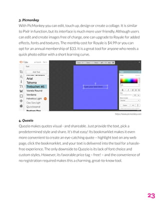 23
3. Picmonkey
With PicMonkey you can edit, touch up, design or create a collage. It is similar
to Pixlr in function, but its interface is much more user friendly. Although users
can edit and create images free of charge, one can upgrade to Royale for added
effects, fonts and textures. The monthly cost for Royale is $4.99 or you can
opt for an annual membership of $33. It is a great tool for anyone who needs a
quick photo editor with a short learning curve.
4. Quozio
Quozio makes quotes visual - and shareable. Just provide the text, pick a
predetermined style and share. It’s that easy! Its bookmarklet makes it even
more convenient to create an eye-catching quote – highlight text on any web
page, click the bookmarklet, and your text is delivered into the tool for a hassle-
free experience. The only downside to Quozio is its lack of font choice and
custom styles. However, its favorable price tag – free! – and the convenience of
no registration required makes this a charming, great-to-know tool.
https://www.picmonkey.com
 