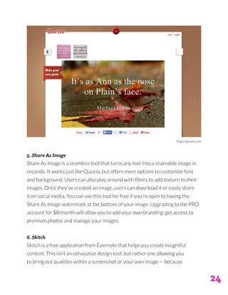 24
5. Share As Image
Share As Image is a seamless tool that turns any text into a shareable image in
seconds. It works just like Quozio, but offers more options to customize font
and background. Users can also play around with filters to add texture to their
images. Once they’ve created an image, users can download it or easily share
it on social media. You can use this tool for free if you’re open to having the
Share As Image watermark at the bottom of your image. Upgrading to the PRO
account for $8/month will allow you to add your own branding, get access to
premium photos and manage your images.
6. Skitch
Skitch is a free application from Evernote that helps you create insightful
content. This isn’t an exhaustive design tool, but rather one allowing you
to bring out qualities within a screenshot or your own image — because
https://quozio.com
 