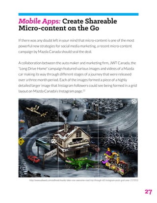 27
Mobile Apps: Create Shareable
Micro-content on the Go
If there was any doubt left in your mind that micro-content is one of the most
powerful new strategies for social media marketing, a recent micro-content
campaign by Mazda Canada should seal the deal.
A collaboration between the auto maker and marketing firm, JWT Canada, the
“Long Drive Home” campaign featured various images and videos of a Mazda
car making its way through different stages of a journey that were released
over a three month period. Each of the images formed a piece of a highly
detailed larger image that Instagram followers could see being formed in a grid
layout on Mazda Canada’s Instagram page.22
http://www.adweek.com/adfreak/mazda-takes-one-awesome-road-trip-through-60-instagram-posts-grid-view-157053
 