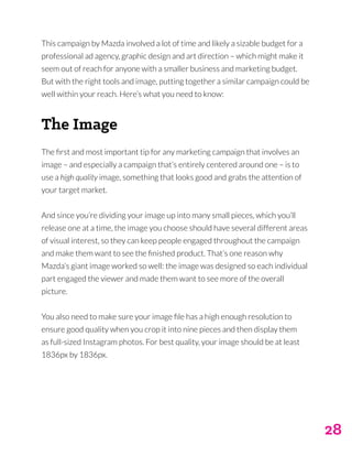 28
This campaign by Mazda involved a lot of time and likely a sizable budget for a
professional ad agency, graphic design and art direction – which might make it
seem out of reach for anyone with a smaller business and marketing budget.
But with the right tools and image, putting together a similar campaign could be
well within your reach. Here’s what you need to know:
The Image
The first and most important tip for any marketing campaign that involves an
image – and especially a campaign that’s entirely centered around one – is to
use a high quality image, something that looks good and grabs the attention of
your target market.
And since you’re dividing your image up into many small pieces, which you’ll
release one at a time, the image you choose should have several different areas
of visual interest, so they can keep people engaged throughout the campaign
and make them want to see the finished product. That’s one reason why
Mazda’s giant image worked so well: the image was designed so each individual
part engaged the viewer and made them want to see more of the overall
picture.
You also need to make sure your image file has a high enough resolution to
ensure good quality when you crop it into nine pieces and then display them
as full-sized Instagram photos. For best quality, your image should be at least
1836px by 1836px.
 