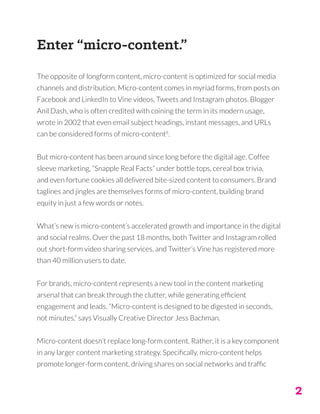 2
Enter “micro-content.”
The opposite of longform content, micro-content is optimized for social media
channels and distribution. Micro-content comes in myriad forms, from posts on
Facebook and LinkedIn to Vine videos, Tweets and Instagram photos. Blogger
Anil Dash, who is often credited with coining the term in its modern usage,
wrote in 2002 that even email subject headings, instant messages, and URLs
can be considered forms of micro-content6
.
But micro-content has been around since long before the digital age. Coffee
sleeve marketing, “Snapple Real Facts” under bottle tops, cereal box trivia,
and even fortune cookies all delivered bite-sized content to consumers. Brand
taglines and jingles are themselves forms of micro-content, building brand
equity in just a few words or notes.
What’s new is micro-content’s accelerated growth and importance in the digital
and social realms. Over the past 18 months, both Twitter and Instagram rolled
out short-form video sharing services, and Twitter’s Vine has registered more
than 40 million users to date.
For brands, micro-content represents a new tool in the content marketing
arsenal that can break through the clutter, while generating efficient
engagement and leads. “Micro-content is designed to be digested in seconds,
not minutes,” says Visually Creative Director Jess Bachman.
Micro-content doesn’t replace long-form content. Rather, it is a key component
in any larger content marketing strategy. Specifically, micro-content helps
promote longer-form content, driving shares on social networks and traffic
 