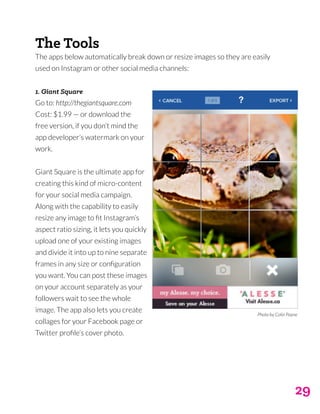 29
The Tools
The apps below automatically break down or resize images so they are easily
used on Instagram or other social media channels:
1. Giant Square
Go to: http://thegiantsquare.com
Cost: $1.99 — or download the
free version, if you don’t mind the
app developer’s watermark on your
work.
Giant Square is the ultimate app for
creating this kind of micro-content
for your social media campaign.
Along with the capability to easily
resize any image to fit Instagram’s
aspect ratio sizing, it lets you quickly
upload one of your existing images
and divide it into up to nine separate
frames in any size or configuration
you want. You can post these images
on your account separately as your
followers wait to see the whole
image. The app also lets you create
collages for your Facebook page or
Twitter profile’s cover photo.
Photo by Colin Payne
 