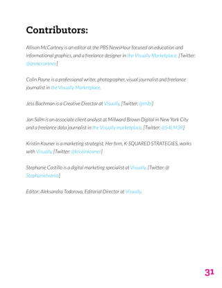 31
Contributors:
Allison McCartney is an editor at the PBS NewsHour focused on education and
informational graphics, and a freelance designer in the Visually Marketplace. [Twitter:
@anmccartney]
Colin Payne is a professional writer, photographer, visual journalist and freelance
journalist in the Visually Marketplace.
Jess Bachman is a Creative Director at Visually. [Twitter: @mibi]
Jon Salm is an associate client analyst at Millward Brown Digital in New York City
and a freelance data journalist in the Visually marketplace. [Twitter: @S4LM3R]
Kristin Kovner is a marketing strategist. Her firm, K-SQUARED STRATEGIES, works
with Visually. [Twitter: @kristinkovner]
Stephanie Castillo is a digital marketing specialist at Visually. [Twitter: @
StephanieIvania]
Editor: Aleksandra Todorova, Editorial Director at Visually.
 