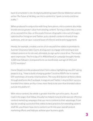 3
back to a marketer’s site. As digital publishing expert Denise Wakeman advises
on her The Future of Ink blog, use micro-content to “spark curiosity and drive
traffic.”7
When produced in conjunction with long-form pieces, micro-content also helps
brands extract greater value from existing content. Turning a video into a series
of six-second Vine clips, or the assets from an infographic into a set of images
optimized for Instagram and Twitter, puts a brand’s content in front of new
audiences, and can spur a second wave of interest and brand engagement.
Honda, for example, created a series of six-second Vine videos to promote its
Summer Clearance Sales Event, driving users to engage with existing brand-
related content on its site and, ultimately, to sign up for a test drive. The results
were impressive. The first day of its #WantNewCar campaign brought Honda
1,020 new followers (compared to its six-month daily average of 242) and
2,292 mentions8
.
Home Depot recently produced short-form videos highlighting easy DIY spring
projects (e.g., “How to build a hanging garden”) to drive RSVPs for in-market
DIY workshops at nearby retail locations. The easy distribution of these videos
through platforms like Facebook, Instagram and Twitter is key to their success:
branded Vine videos are four times more likely to be seen than branded videos
outside the platform9
.
With micro-content, the whole is greater than the sum of its parts. As you’ll
read in the pages that follow, Visually has helped many brands execute effective
content marketing campaigns that use micro-content to their advantage. From
tips for creating successful Vine videos to best practices for extending content
shelf life, you’ll learn how micro-content can fit into your overall content
marketing efforts and help you achieve your business goals.
 