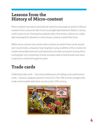 4
Lessons from the
History of Micro-content
Micro-content is by nature promotional, meant to encourage an action or elicit an
emotion from a consumer. But it isn’t an outright advertisement. Rather, it serves
as the reason to act, showing the audience with a few words, a picture or a video
why investing their attention in more of your content is worth their time.
While micro-content now mainly refers to bites of content that can be shared
over social media, companies have long been using small bits of their product to
create memorable moments and impressions to hook consumers to keep them
coming back. Let’s travel back in time and take a look at how brands have been
using micro-content through the years.
Trade cards
Collecting trade cards — the early predecessors of trading cards and business
cards — became a popular pastime in the U.S. in the 19th century, though early
trade card examples date back as early as the 17th century:
 