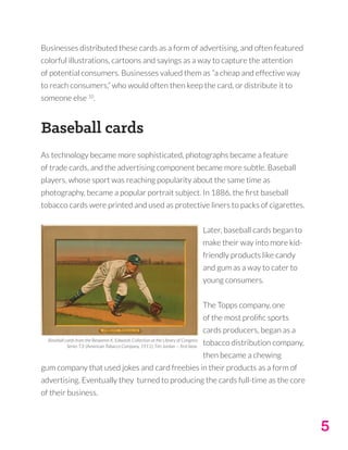 5
Businesses distributed these cards as a form of advertising, and often featured
colorful illustrations, cartoons and sayings as a way to capture the attention
of potential consumers. Businesses valued them as “a cheap and effective way
to reach consumers,” who would often then keep the card, or distribute it to
someone else 10
.
Baseball cards
As technology became more sophisticated, photographs became a feature
of trade cards, and the advertising component became more subtle. Baseball
players, whose sport was reaching popularity about the same time as
photography, became a popular portrait subject. In 1886, the first baseball
tobacco cards were printed and used as protective liners to packs of cigarettes.
Later, baseball cards began to
make their way into more kid-
friendly products like candy
and gum as a way to cater to
young consumers.
The Topps company, one
of the most prolific sports
cards producers, began as a
tobacco distribution company,
then became a chewing
gum company that used jokes and card freebies in their products as a form of
advertising. Eventually they turned to producing the cards full-time as the core
of their business.
Baseball cards from the Benjamin K. Edwards Collection at the Library of Congress
Series T3: (American Tobacco Company, 1911); Tim Jordan — first base.
 