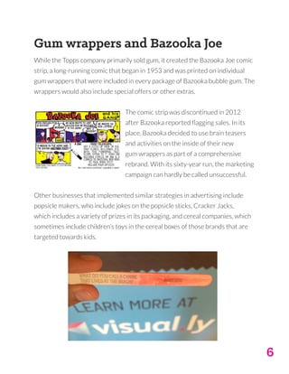 6
Gum wrappers and Bazooka Joe
While the Topps company primarily sold gum, it created the Bazooka Joe comic
strip, a long-running comic that began in 1953 and was printed on individual
gum wrappers that were included in every package of Bazooka bubble gum. The
wrappers would also include special offers or other extras.
The comic strip was discontinued in 2012
after Bazooka reported flagging sales. In its
place, Bazooka decided to use brain teasers
and activities on the inside of their new
gum wrappers as part of a comprehensive
rebrand. With its sixty-year run, the marketing
campaign can hardly be called unsuccessful.
Other businesses that implemented similar strategies in advertising include
popsicle makers, who include jokes on the popsicle sticks, Cracker Jacks,
which includes a variety of prizes in its packaging, and cereal companies, which
sometimes include children’s toys in the cereal boxes of those brands that are
targeted towards kids.
 