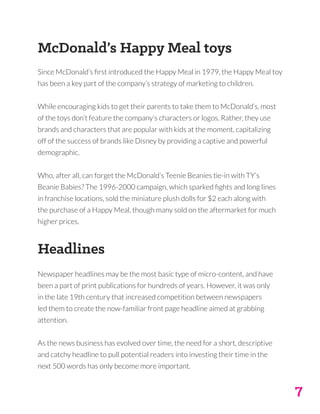7
McDonald’s Happy Meal toys
Since McDonald’s first introduced the Happy Meal in 1979, the Happy Meal toy
has been a key part of the company’s strategy of marketing to children.
While encouraging kids to get their parents to take them to McDonald’s, most
of the toys don’t feature the company’s characters or logos. Rather, they use
brands and characters that are popular with kids at the moment, capitalizing
off of the success of brands like Disney by providing a captive and powerful
demographic.
Who, after all, can forget the McDonald’s Teenie Beanies tie-in with TY’s
Beanie Babies? The 1996-2000 campaign, which sparked fights and long lines
in franchise locations, sold the miniature plush dolls for $2 each along with
the purchase of a Happy Meal, though many sold on the aftermarket for much
higher prices.
Headlines
Newspaper headlines may be the most basic type of micro-content, and have
been a part of print publications for hundreds of years. However, it was only
in the late 19th century that increased competition between newspapers
led them to create the now-familiar front page headline aimed at grabbing
attention.
As the news business has evolved over time, the need for a short, descriptive
and catchy headline to pull potential readers into investing their time in the
next 500 words has only become more important.
 