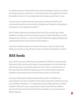 8
As articles have been shortened to lists and news packages have been cut down
to minute-long news summaries in an attempt to ease consumption for viewers,
the headline remains the most digestible and sharable way to frame a story.
In recent years, headlines have lent themselves perfectly to Twitter and
reinvented themselves to drive traffic on Google and Facebook, inviting what is
now known as “the Upworthy headline.”11
As the Nielsen Norman Group pointed out more than a decade ago, online
headlines are different from printed ones because, “Online headlines are often
displayed out of context…so users don’t get the benefit of applying background
understanding to the interpretation of the headline.”12
Therefore headlines today must stand on their own, a “pearl of clarity” that
NN/g says should use only 40-60 characters to explain the long-form content.
RSS feeds
Since the first version of RSS feeds was released in 1999, the condensed web
format has led to a permanent change in how newspapers interacted with the
web. Perhaps the most stark development in the “micro-contentification” of
the news industries, RSS feeds allowed users to scroll through hundreds of
headlines and excerpts from a variety of news sources in record time.
Any issues with how the web decontextualizes words in a headline are
exacerbated in this space. Headline writers have to pay special attention to how
each headline will appear in a cramped space next to other typically unrelated
headlines. Often this means web producers will create different headlines
for use within the article and use within the metadata, so as to maximize the
different spaces.
 