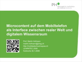 Microcontent auf dem Mobiltelefon  als Interface zwischen realer Welt und  digitalem Wissensraum Prof. Martin Hofmann [email_address] http://mobileatschool.kaywa.ch LEARNTEC 2008  Karlsruhe 30.1.2008 