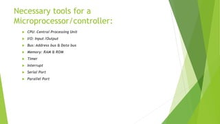 Necessary tools for a
Microprocessor/controller:
 CPU: Central Processing Unit
 I/O: Input /Output
 Bus: Address bus & Data bus
 Memory: RAM & ROM
 Timer
 Interrupt
 Serial Port
 Parallel Port
 