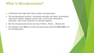 What is Microprocessor?
 A CPU built into single VSLI chip is called a microprocessor.
 The microprocessor contains : Arithmetic and logic unit (ALU), Accumulator
Instruction register, Program counter (PC), clock circuit (internal or
external), reset circuit (internal or external) registers
 But the microprocessor has no on chip I/O Ports, Timers , Memory etc.
 For example, Intel 8085 is an 8-bit microprocessor and Intel 8086/8088 a 16-
bit microprocessor.
 