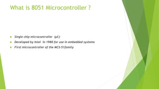What is 8051 Microcontroller ?
 Single chip microcontroller (µC)
 Developed by Intel in 1980 for use in embedded systems
 First microcontroller of the MCS-51family
 