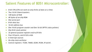 Salient Features of 8051 Microcontroller:
 8-bit CPU (CPU can work on only 8 bits of data at a time)
 Two 16 bit timers/counters
 128 bytes of RAM
 4K bytes of on-chip ROM
 One serial port
 8-bit data bus
 16-bit address bus
 One 16-bit program counter and One 16-bit DPTR ( data pointer)
 One 8-bit stack pointer
 32 general purpose registers each of 8 bits
 Four I/O ports, each 8 bits wide
 6 interrupt sources
 On-chip clock oscillator
 Control registers: TCON, TMOD, SCON, PCON, IP and IE.
 