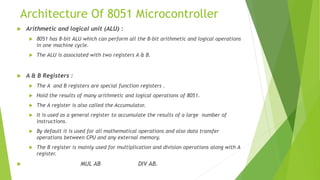Architecture Of 8051 Microcontroller
 Arithmetic and logical unit (ALU) :
 8051 has 8-bit ALU which can perform all the 8-bit arithmetic and logical operations
in one machine cycle.
 The ALU is associated with two registers A & B.
 A & B Registers :
 The A and B registers are special function registers .
 Hold the results of many arithmetic and logical operations of 8051.
 The A register is also called the Accumulator.
 It is used as a general register to accumulate the results of a large number of
instructions.
 By default it is used for all mathematical operations and also data transfer
operations between CPU and any external memory.
 The B register is mainly used for multiplication and division operations along with A
register.
 MUL AB DIV AB.
 