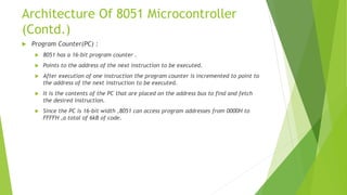 Architecture Of 8051 Microcontroller
(Contd.)
 Program Counter(PC) :
 8051 has a 16-bit program counter .
 Points to the address of the next instruction to be executed.
 After execution of one instruction the program counter is incremented to point to
the address of the next instruction to be executed.
 It is the contents of the PC that are placed on the address bus to find and fetch
the desired instruction.
 Since the PC is 16-bit width ,8051 can access program addresses from 0000H to
FFFFH ,a total of 6kB of code.
 