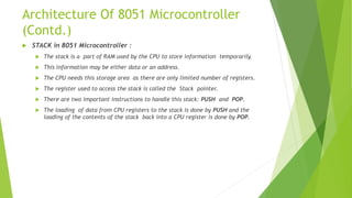 Architecture Of 8051 Microcontroller
(Contd.)
 STACK in 8051 Microcontroller :
 The stack is a part of RAM used by the CPU to store information temporarily.
 This information may be either data or an address.
 The CPU needs this storage area as there are only limited number of registers.
 The register used to access the stack is called the Stack pointer.
 There are two important instructions to handle this stack: PUSH and POP.
 The loading of data from CPU registers to the stack is done by PUSH and the
loading of the contents of the stack back into a CPU register is done by POP.
 