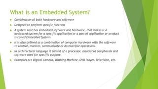 What is an Embedded System?
 Combination of both hardware and software
 Designed to perform specific function
 A system that has embedded software and hardware, that makes it a
dedicated system for a specific application or a part of application or product
is called Embedded System.
 It is also defined as a combination of computer hardware with the software
to control, monitor, communicate or do multiple operations.
 In architectural language it consist of a processor, associated peripherals and
software used for specific purpose.
 Examples are Digital Camera, Washing Machine, DVD Player, Television, etc.
 