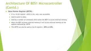Architecture Of 8051 Microcontroller
(Contd.)
 Data Pointer Register (DPTR) :
 It is a 16-bit register which is the only user-accessible.
 Used to point to data.
 Used by a number of commands which allow the 8051 to access external memory.
 When the 8051 accesses external memory it will access external memory at the
address indicated by DPTR.
 This DPTR can also be used as two 8-registers : DPH and DPL.
 