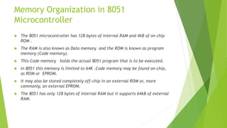 Memory Organization in 8051
Microcontroller
 The 8051 microcontroller has 128 bytes of Internal RAM and 4kB of on chip
ROM .
 The RAM is also known as Data memory and the ROM is known as program
memory (Code memory).
 This Code memory holds the actual 8051 program that is to be executed.
 In 8051 this memory is limited to 64K .Code memory may be found on-chip,
as ROM or EPROM.
 It may also be stored completely off-chip in an external ROM or, more
commonly, an external EPROM.
 The 8051 has only 128 bytes of Internal RAM but it supports 64kB of external
RAM.
 