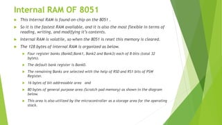 Internal RAM OF 8051
 This Internal RAM is found on-chip on the 8051 .
 So it is the fastest RAM available, and it is also the most flexible in terms of
reading, writing, and modifying it’s contents.
 Internal RAM is volatile, so when the 8051 is reset this memory is cleared.
 The 128 bytes of internal RAM is organized as below.
 Four register banks (Bank0,Bank1, Bank2 and Bank3) each of 8-bits (total 32
bytes).
 The default bank register is Bank0.
 The remaining Banks are selected with the help of RS0 and RS1 bits of PSW
Register.
 16 bytes of bit addressable area and
 80 bytes of general purpose area (Scratch pad memory) as shown in the diagram
below.
 This area is also utilized by the microcontroller as a storage area for the operating
stack.
 