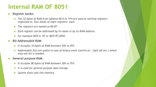 Internal RAM OF 8051
 Register banks:
 The 32 bytes of RAM from address 00 H to 1FH are used as working registers
organized as four banks of eight registers each.
 The registers are named as R0-R7 .
 Each register can be addressed by its name or by its RAM address.
 For example MOV A, R7 or MOV R7,#05H
 Bit Addressable RAM:
 It occupies 16 bytes of RAM between 20h to 2Fh.
 Addressable bits are useful in case of binary event (switch on , light off etc.) where
only one bit is needed.
 General purpose RAM:
 It occupies 80 bytes of RAM between 30h to 7Fh.
 It is used for general purpose data storage.
 System stack uses this memory.
 