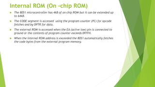 Internal ROM (On –chip ROM)
 The 8051 microcontroller has 4kB of on chip ROM but it can be extended up
to 64kB.
 The CODE segment is accessed using the program counter (PC) for opcode
fetches and by DPTR for data.
 The external ROM is accessed when the EA (active low) pin is connected to
ground or the contents of program counter exceeds 0FFFH.
 When the Internal ROM address is exceeded the 8051 automatically fetches
the code bytes from the external program memory.
 