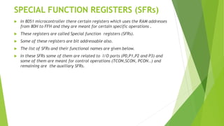 SPECIAL FUNCTION REGISTERS (SFRs)
 In 8051 microcontroller there certain registers which uses the RAM addresses
from 80H to FFH and they are meant for certain specific operations .
 These registers are called Special function registers (SFRs).
 Some of these registers are bit addressable also.
 The list of SFRs and their functional names are given below.
 In these SFRs some of them are related to I/O ports (P0,P1,P2 and P3) and
some of them are meant for control operations (TCON,SCON, PCON..) and
remaining are the auxiliary SFRs.
 