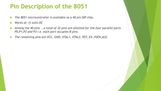 Pin Description of the 8051
 The 8051 microcontroller is available as a 40 pin DIP chip.
 Works at +5 volts DC
 Among the 40 pins , a total of 32 pins are allotted for the four parallel ports
P0,P1,P2 and P3 i.e. each port occupies 8-pins.
 The remaining pins are VCC, GND, XTAL1, XTAL2, RST, EA ,PSEN,ALE.
 