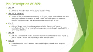 Pin Description of 8051
 Pin 40:
 Named as Vcc is the main power source usually +5V DC.
 Pin 32-39 (Port 0):
 Known as Port 0 – In addition to serving as I/O port, lower order address and data
bus signals are multiplied with its port. This is a bi-directional I/O port and
external pull up registers are required to function this port as I/O.
 Pin 31:
 External Access input is used to enable or disable the external memory
interfacing. If there is no external memory requirement, this pin is pulled high by
connecting it to Vcc.
 Pin 30:
 ALE aka Address Latch Enable is used to DE multiplex the address-data signals of
port 0. Two ALE pulses are available for each machine cycle.
 Pin 29:
 PSEN or Program Store ENable is used to read signal from external program
memory.
 