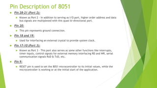Pin Description of 8051
 Pin 28-21 (Port 2):
 Known as Port 2 - In addition to serving as I/O port, higher order address and data
bus signals are multiplexed with this quasi bi-directional port.
 Pin 20:
 This pin represents ground connection.
 Pin 18 and 19:
 Used for interfacing an external crystal to provide system clock.
 Pin 17-10 (Port 3):
 Known as Port 3 – This port also serves as some other functions like interrupts,
timer inputs, control signals for external memory interfacing RD and WR, serial
communication signals RxD & TxD, etc.
 Pin 9:
 RESET pin is used to set the 8051 microcontroller to its initial values, while the
microcontroller is working or at the initial start of the application.
 