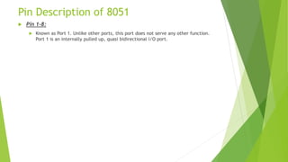 Pin Description of 8051
 Pin 1–8:
 Known as Port 1. Unlike other ports, this port does not serve any other function.
Port 1 is an internally pulled up, quasi bidirectional I/O port.
 