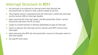 Interrupt Structure in 8051
 An interrupt is an external or internal event that disturbs the
microcontroller to inform it that a device needs its service.
 The program which is associated with the interrupt is called the interrupt
service routine (ISR) or interrupt handler.
 Upon receiving the interrupt signal, the Microcontroller finish current
instruction and saves the PC on stack.
 Jumps to a fixed location in memory depending on type of interrupt.
 Starts to execute the interrupt service routine until RETI (return from
interrupt).
 Upon executing the RETI the microcontroller returns to the place where it
was interrupted.
 Get pop PC from stack.
 