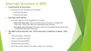 Interrupt Structure in 8051
 Classification of Interrupts:
 Interrupts can be classified into two types:
 External Interrupts
 Internal Interrupts
 Interrupt mask ability:
 Interrupt requests can be classified into 2 types:
 Mask able Interrupts- Microcontrollers have the option to disable the
interrupts. These interrupts are called Mask able Interrupt.
 Non-Mask able Interrupts-Interrupts that can't be disabled by Microcontroller
is called Non-Mask able Interrupts
 The 8051 microcontroller has FIVE interrupts in addition to Reset. They
are:
 Timer 0 overflow Interrupt
 Timer 1 overflow Interrupt
 External Interrupt 0(INT0)
 External Interrupt 1(INT1)
 Serial Port events (buffer full, buffer empty, etc.) Interrupt
 