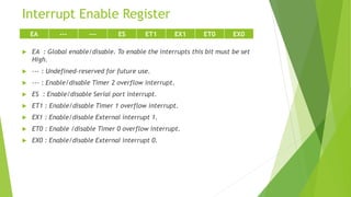 Interrupt Enable Register
 EA : Global enable/disable. To enable the interrupts this bit must be set
High.
 --- : Undefined-reserved for future use.
 --- : Enable/disable Timer 2 overflow interrupt.
 ES : Enable/disable Serial port interrupt.
 ET1 : Enable/disable Timer 1 overflow interrupt.
 EX1 : Enable/disable External interrupt 1.
 ET0 : Enable /disable Timer 0 overflow interrupt.
 EX0 : Enable/disable External interrupt 0.
EA --- --- ES ET1 EX1 ET0 EX0
 
