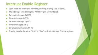 Interrupt Enable Register
 Upon reset the interrupts have the following priority (Top to down).
 The interrupt with the highest PRIORITY gets serviced first.
 External interrupt 0 (INT0)
 Timer interrupt 0 (TF0)
 External interrupt 1 (INT1)
 Timer interrupt1 (TF1)
 Serial communication (RI+TI)
 Priority can also be set to “high” or “low” by 8-bit Interrupt Priority register.
 
