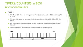 TIMERS/COUNTERS in 8051
Microcontrollers
 TIMER 1:
 The Timer 1 is also a 16-bit register and can be treated as two 8-bit registers (TL1
& TH1).
 These registers can be accessed similar to any other registers like A,B or R1, R2,
R3 etc.
 For example the instruction MOV TL1,#05 moves the value 05 into lower byte of
Timer1.
 Similarly MOV R0,TH1 saves the contents of TH1 in the R0 register.
 