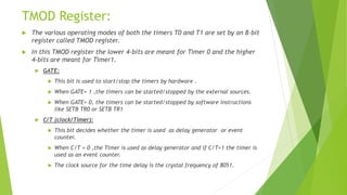 TMOD Register:
 The various operating modes of both the timers T0 and T1 are set by an 8-bit
register called TMOD register.
 In this TMOD register the lower 4-bits are meant for Timer 0 and the higher
4-bits are meant for Timer1.
 GATE:
 This bit is used to start/stop the timers by hardware .
 When GATE= 1 ,the timers can be started/stopped by the external sources.
 When GATE= 0, the timers can be started/stopped by software instructions
like SETB TR0 or SETB TR1
 C/T (clock/Timer):
 This bit decides whether the timer is used as delay generator or event
counter.
 When C/T = 0 ,the Timer is used as delay generator and if C/T=1 the timer is
used as an event counter.
 The clock source for the time delay is the crystal frequency of 8051.
 