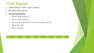 TCON Register
 TCON stands for Timer control register:
 Bit addressable register
 TR (run control bit):
 TR0 for Timer/counter 0
 TR1 for Timer/counter 1.
 TRx is set by programmer to turn timer/counter on/off.
 TRx=0: off (stop)
 TRx=1: on (start)
TF1 TR1 TF0 TR0 IE1 IT1 IE0 IT0
 