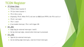 TCON Register
 TF (timer flag):
 TF0 for timer/counter 0
 TF1 for timer/counter 1.
 TFx is like a carry.
 Originally, TFx=0. When TH-TL roll over to 0000 from FFFFH, the TFx is set to 1
 TFx=0 : not reach
 TFx=1: reach
 If we enable interrupt, TFx=1 will trigger ISR.
 IE1, IE0:
 Edge flag for external interrupts 1 and 0.
 Set by interrupt edge, cleared when interrupt is processed.
 IT1, IT0:
 Type bit for external interrupts.
 Set for falling edge interrupts, reset for 0 level interrupts
 