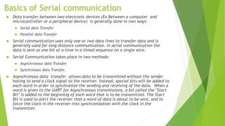 Basics of Serial communication
 Data transfer between two electronic devices (Ex Between a computer and
microcontroller or a peripheral device) is generally done in two ways:
 Serial data Transfer
 Parallel data Transfer
 Serial communication uses only one or two data lines to transfer data and is
generally used for long distance communication. In serial communication the
data is sent as one bit at a time in a timed sequence on a single wire.
 Serial Communication takes place in two methods:
 Asynchronous data Transfer
 Synchronous data Transfer.
 Asynchronous data transfer allows data to be transmitted without the sender
having to send a clock signal to the receiver. Instead, special bits will be added to
each word in order to synchronize the sending and receiving of the data. When a
word is given to the UART for Asynchronous transmissions, a bit called the "Start
Bit" is added to the beginning of each word that is to be transmitted. The Start
Bit is used to alert the receiver that a word of data is about to be sent, and to
force the clock in the receiver into synchronization with the clock in the
transmitter.
 