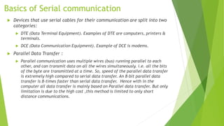 Basics of Serial communication
 Devices that use serial cables for their communication are split into two
categories:
 DTE (Data Terminal Equipment). Examples of DTE are computers, printers &
terminals.
 DCE (Data Communication Equipment). Example of DCE is modems.
 Parallel Data Transfer :
 Parallel communication uses multiple wires (bus) running parallel to each
other, and can transmit data on all the wires simultaneously. i.e. all the bits
of the byte are transmitted at a time. So, speed of the parallel data transfer
is extremely high compared to serial data transfer. An 8-bit parallel data
transfer is 8-times faster than serial data transfer. Hence with in the
computer all data transfer is mainly based on Parallel data transfer. But only
limitation is due to the high cost ,this method is limited to only short
distance communications.
 