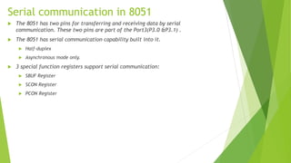 Serial communication in 8051
 The 8051 has two pins for transferring and receiving data by serial
communication. These two pins are part of the Port3(P3.0 &P3.1) .
 The 8051 has serial communication capability built into it.
 Half-duplex
 Asynchronous mode only.
 3 special function registers support serial communication:
 SBUF Register
 SCON Register
 PCON Register
 