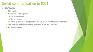 Serial communication in 8051
 SBUF Register
 8-bit register
 Two separate SBUF registers:
 One for transmission
 One for reception
 For a byte of data to be transferred via the TxD line, it must be placed in the SBUF.
 SBUF holds the byte of data when it is received by the 8051 RxD line.
 Not bit-addressable
 